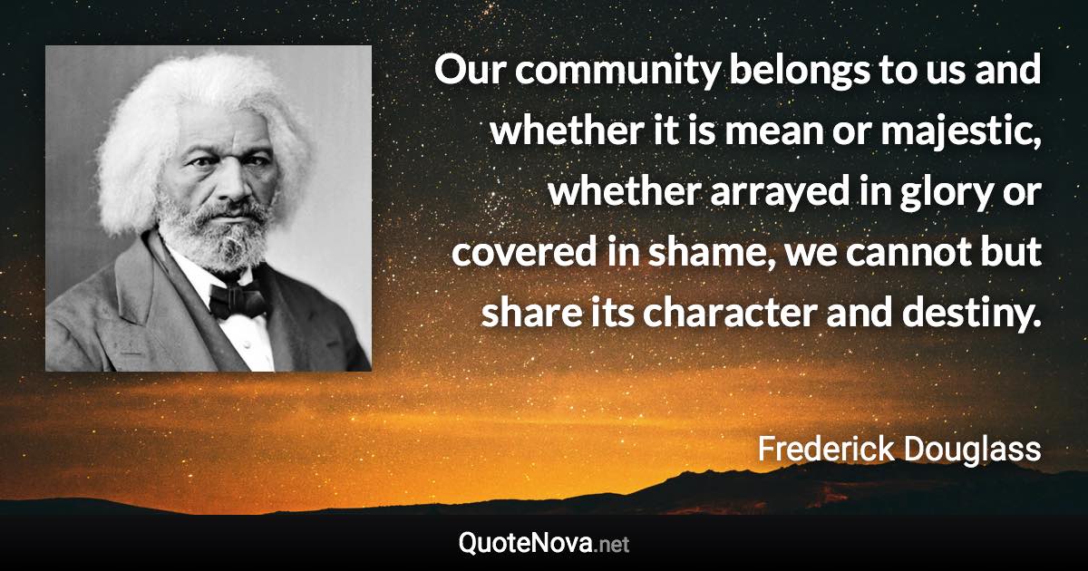 Our community belongs to us and whether it is mean or majestic, whether arrayed in glory or covered in shame, we cannot but share its character and destiny. - Frederick Douglass quote