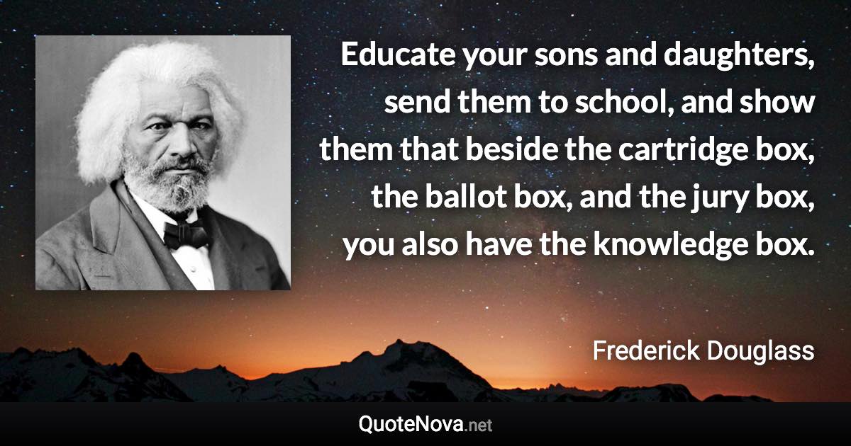 Educate your sons and daughters, send them to school, and show them that beside the cartridge box, the ballot box, and the jury box, you also have the knowledge box. - Frederick Douglass quote