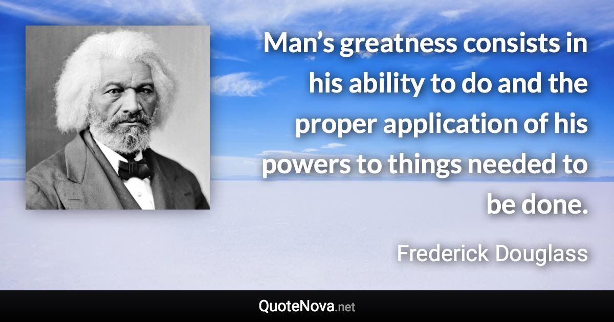 Man’s greatness consists in his ability to do and the proper application of his powers to things needed to be done. - Frederick Douglass quote