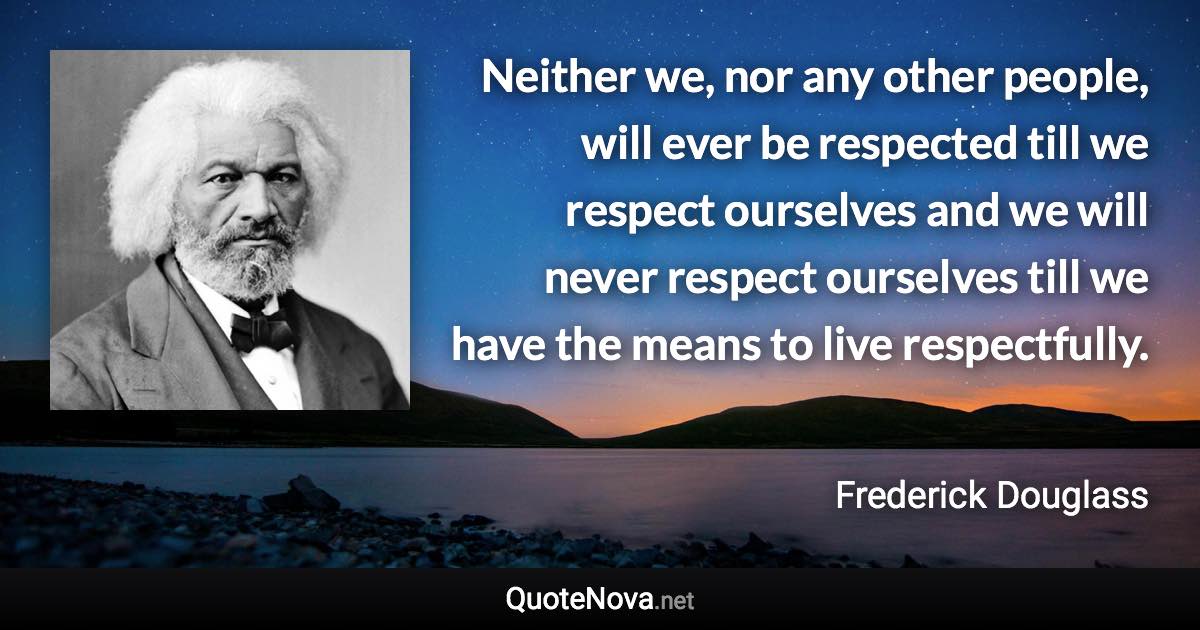 Neither we, nor any other people, will ever be respected till we respect ourselves and we will never respect ourselves till we have the means to live respectfully. - Frederick Douglass quote