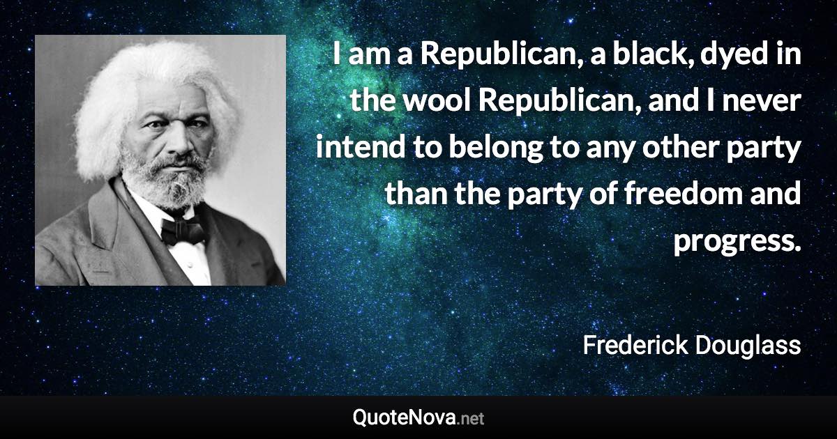 I am a Republican, a black, dyed in the wool Republican, and I never intend to belong to any other party than the party of freedom and progress. - Frederick Douglass quote