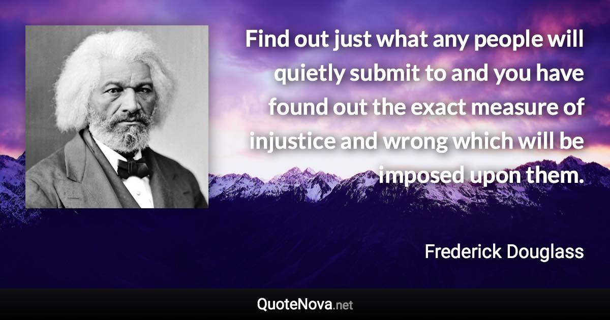 Find out just what any people will quietly submit to and you have found out the exact measure of injustice and wrong which will be imposed upon them. - Frederick Douglass quote