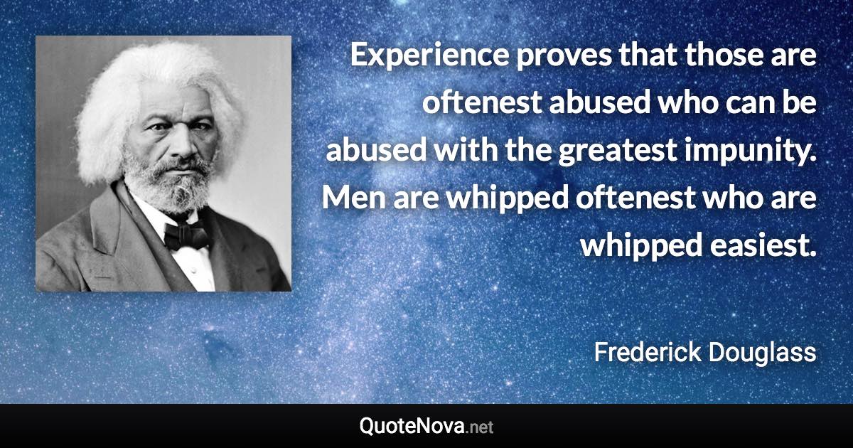 Experience proves that those are oftenest abused who can be abused with the greatest impunity. Men are whipped oftenest who are whipped easiest. - Frederick Douglass quote