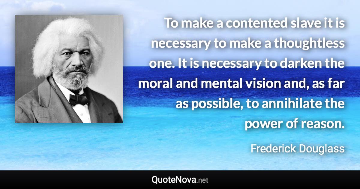 To make a contented slave it is necessary to make a thoughtless one. It is necessary to darken the moral and mental vision and, as far as possible, to annihilate the power of reason. - Frederick Douglass quote