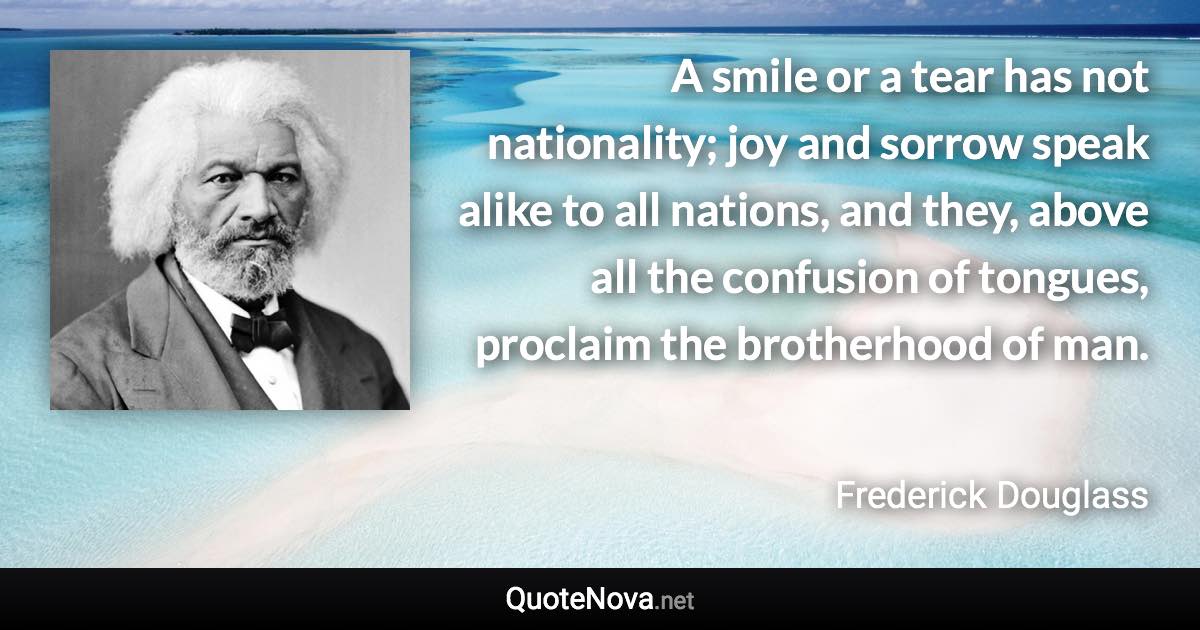 A smile or a tear has not nationality; joy and sorrow speak alike to all nations, and they, above all the confusion of tongues, proclaim the brotherhood of man. - Frederick Douglass quote