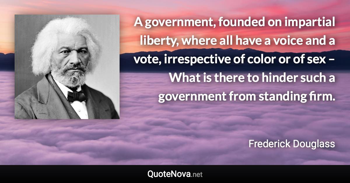 A government, founded on impartial liberty, where all have a voice and a vote, irrespective of color or of sex – What is there to hinder such a government from standing firm. - Frederick Douglass quote