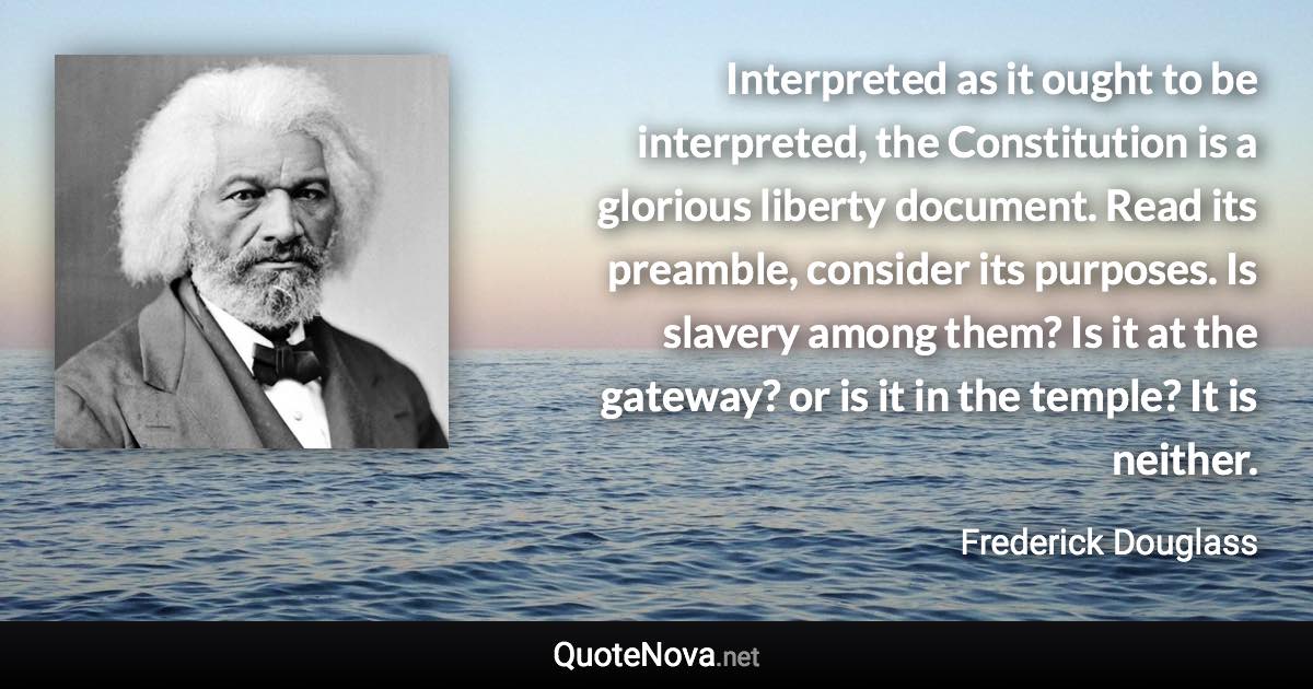 Interpreted as it ought to be interpreted, the Constitution is a glorious liberty document. Read its preamble, consider its purposes. Is slavery among them? Is it at the gateway? or is it in the temple? It is neither. - Frederick Douglass quote