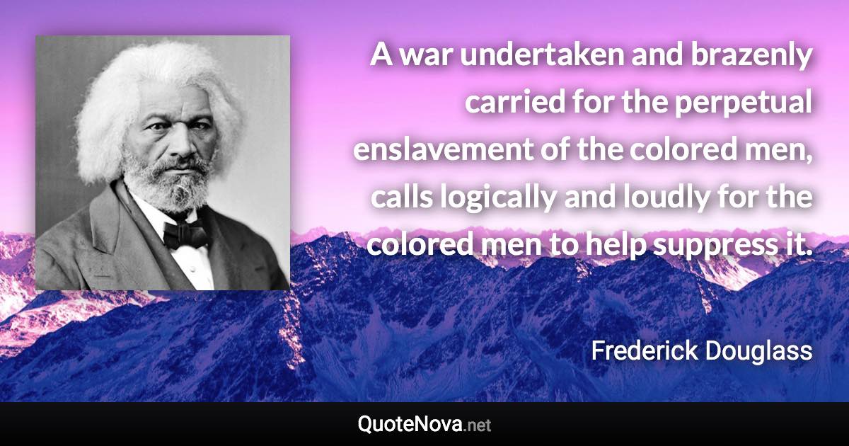 A war undertaken and brazenly carried for the perpetual enslavement of the colored men, calls logically and loudly for the colored men to help suppress it. - Frederick Douglass quote