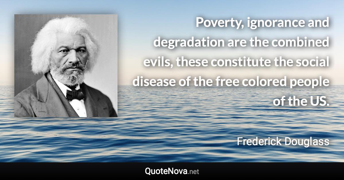 Poverty, ignorance and degradation are the combined evils, these constitute the social disease of the free colored people of the US. - Frederick Douglass quote