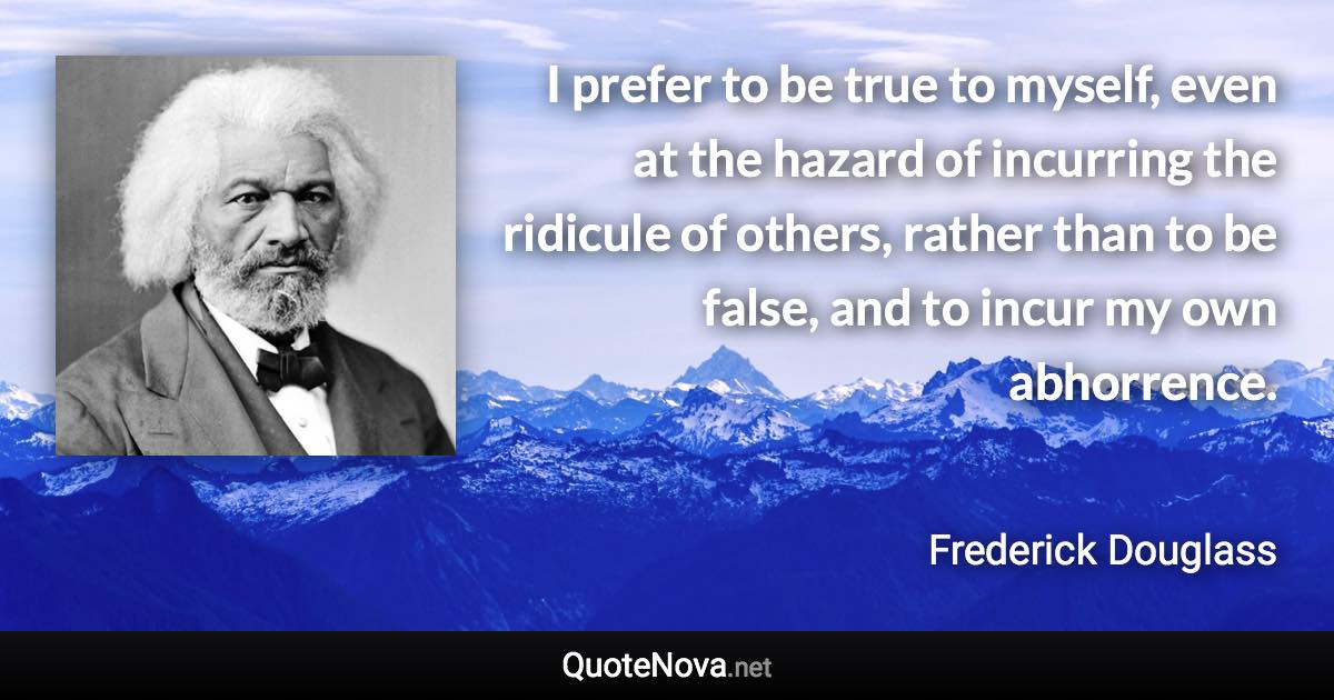 I prefer to be true to myself, even at the hazard of incurring the ridicule of others, rather than to be false, and to incur my own abhorrence. - Frederick Douglass quote