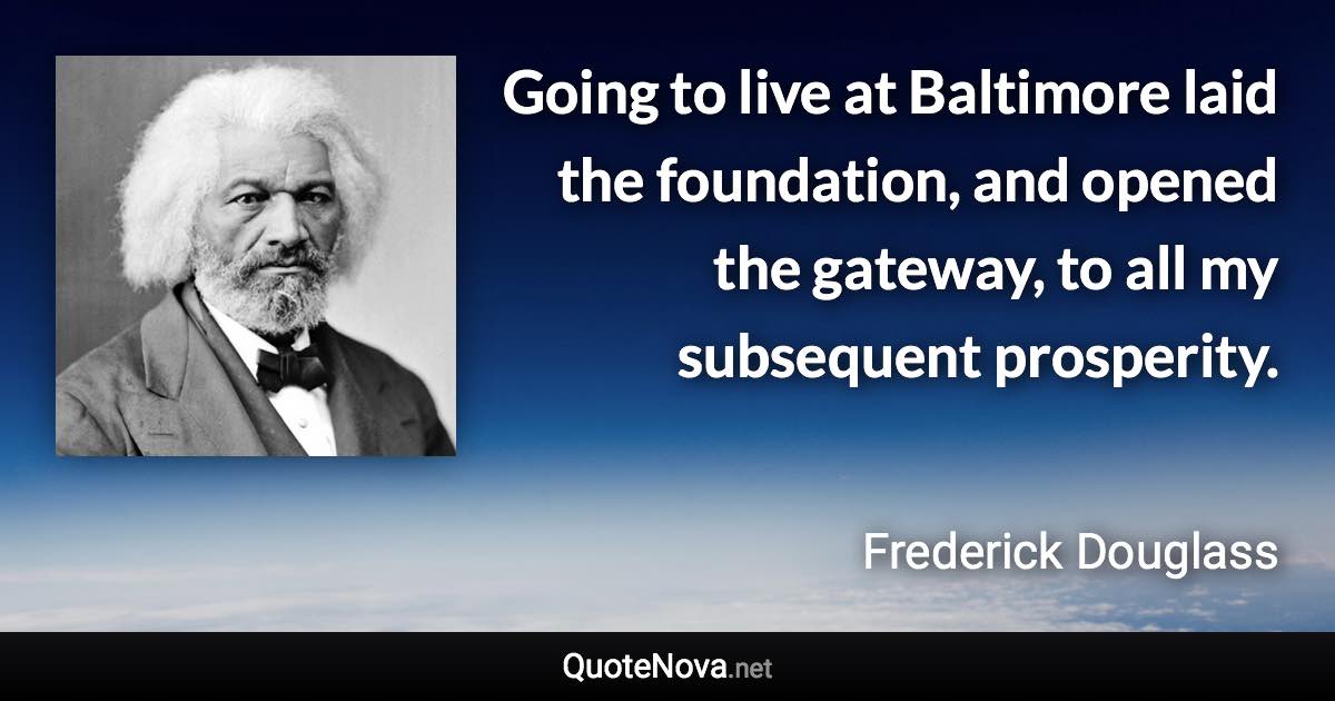 Going to live at Baltimore laid the foundation, and opened the gateway, to all my subsequent prosperity. - Frederick Douglass quote