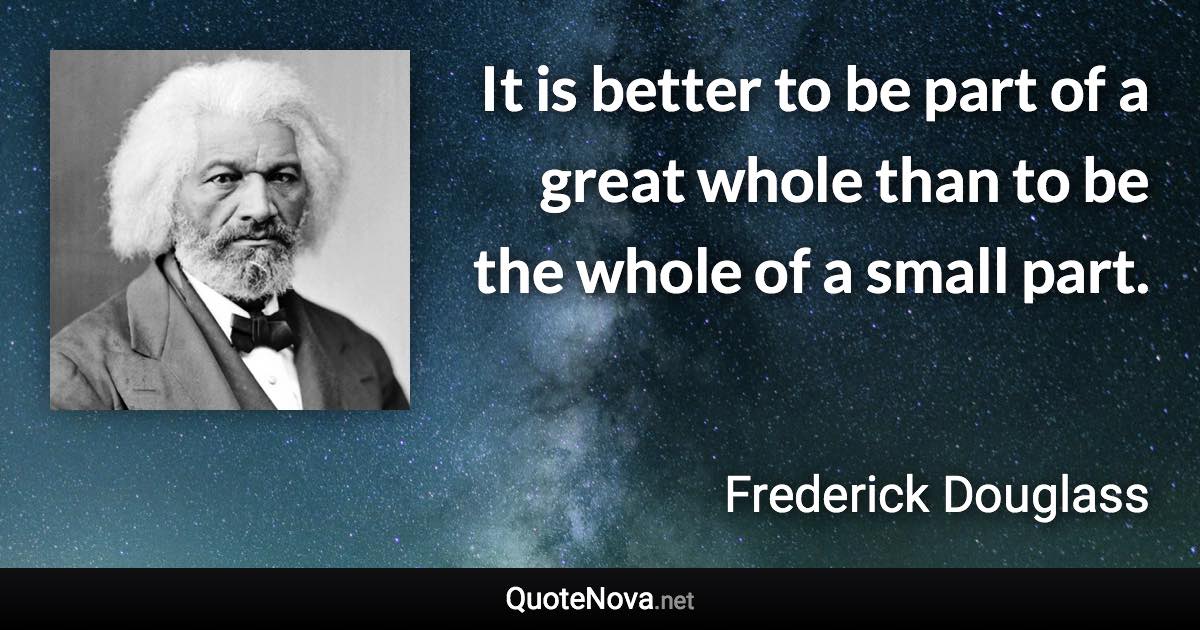 It is better to be part of a great whole than to be the whole of a small part. - Frederick Douglass quote