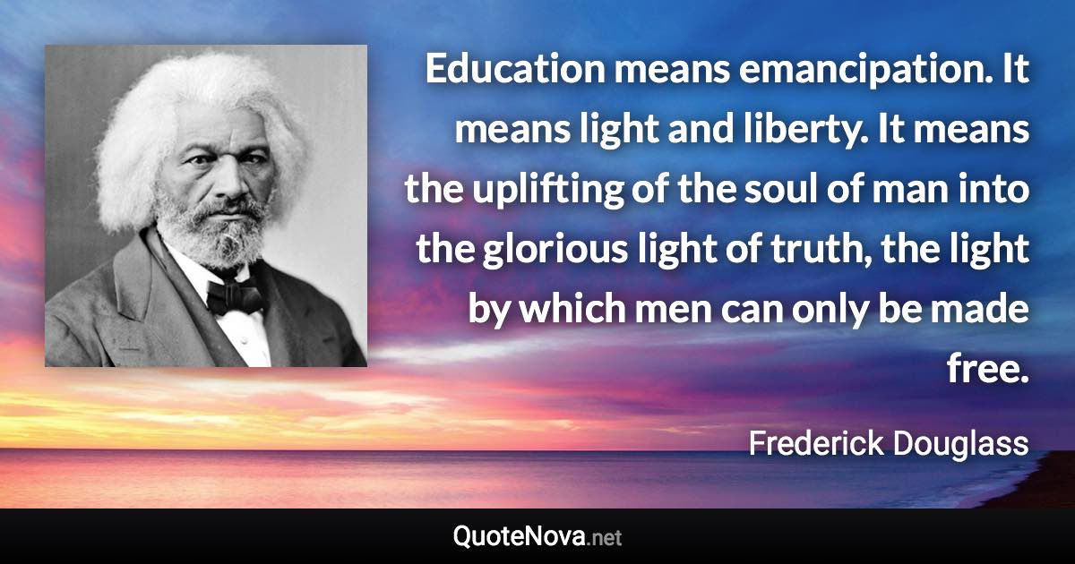 Education means emancipation. It means light and liberty. It means the uplifting of the soul of man into the glorious light of truth, the light by which men can only be made free. - Frederick Douglass quote