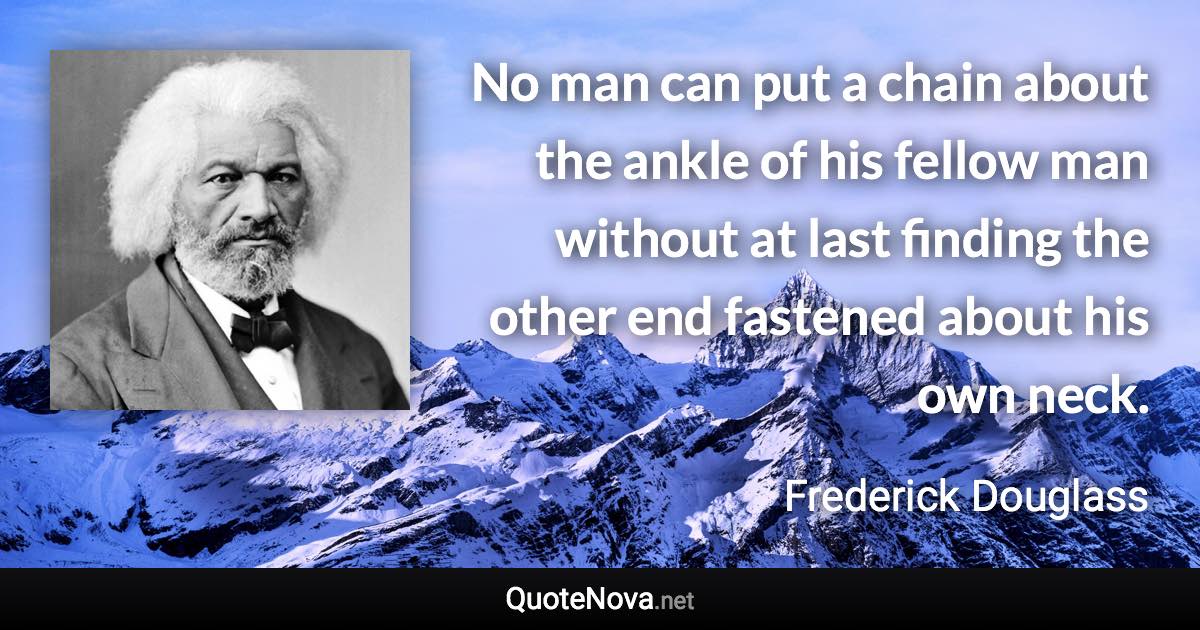 No man can put a chain about the ankle of his fellow man without at last finding the other end fastened about his own neck. - Frederick Douglass quote