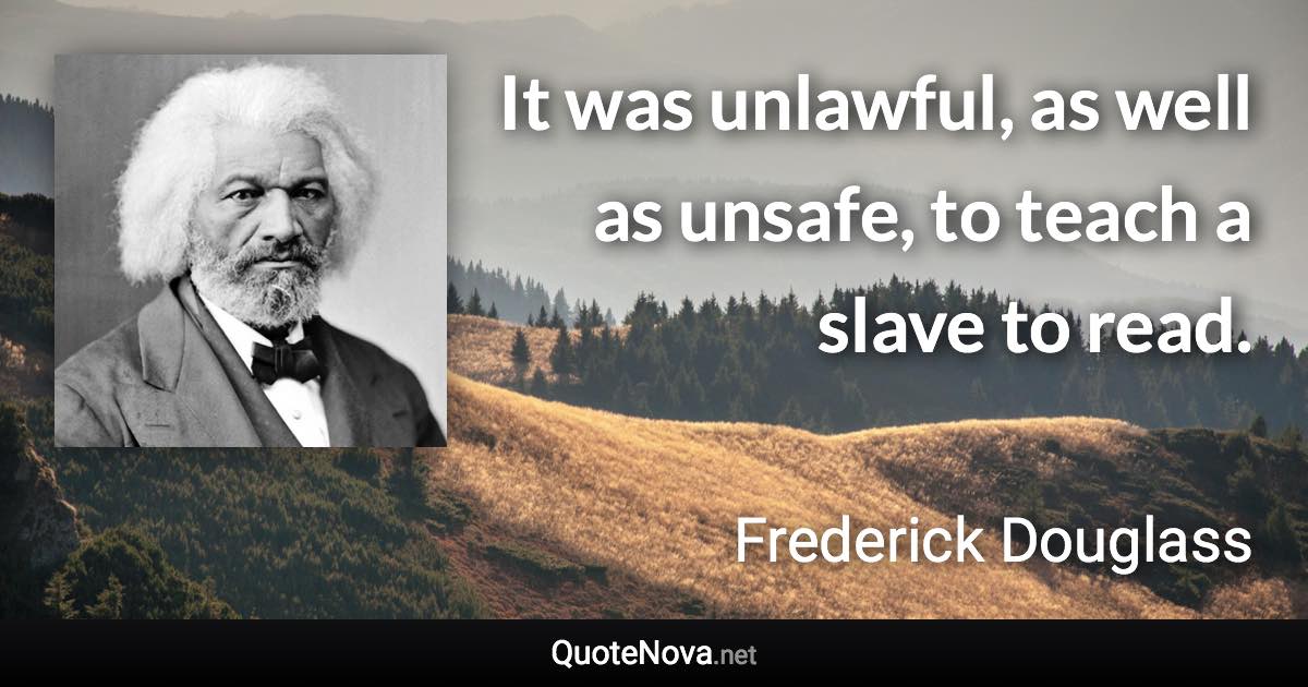 It was unlawful, as well as unsafe, to teach a slave to read. - Frederick Douglass quote