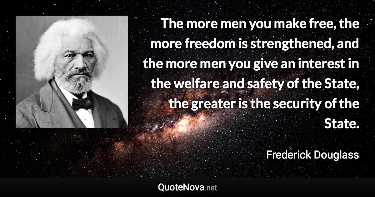 The more men you make free, the more freedom is strengthened, and the more men you give an interest in the welfare and safety of the State, the greater is the security of the State. - Frederick Douglass quote