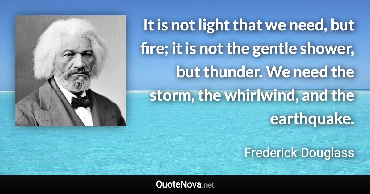 It is not light that we need, but fire; it is not the gentle shower, but thunder. We need the storm, the whirlwind, and the earthquake. - Frederick Douglass quote