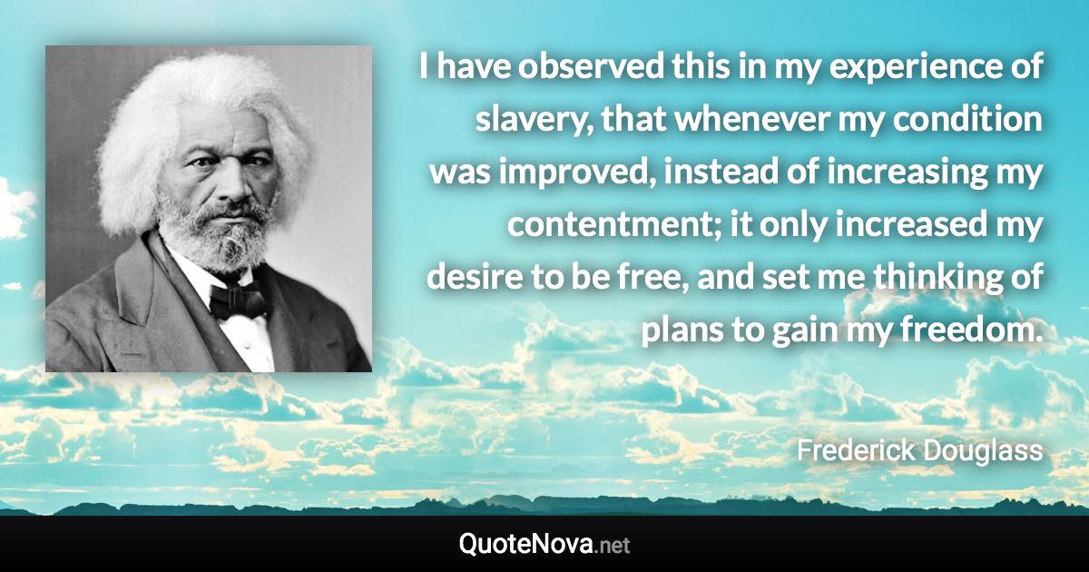 I have observed this in my experience of slavery, that whenever my condition was improved, instead of increasing my contentment; it only increased my desire to be free, and set me thinking of plans to gain my freedom. - Frederick Douglass quote