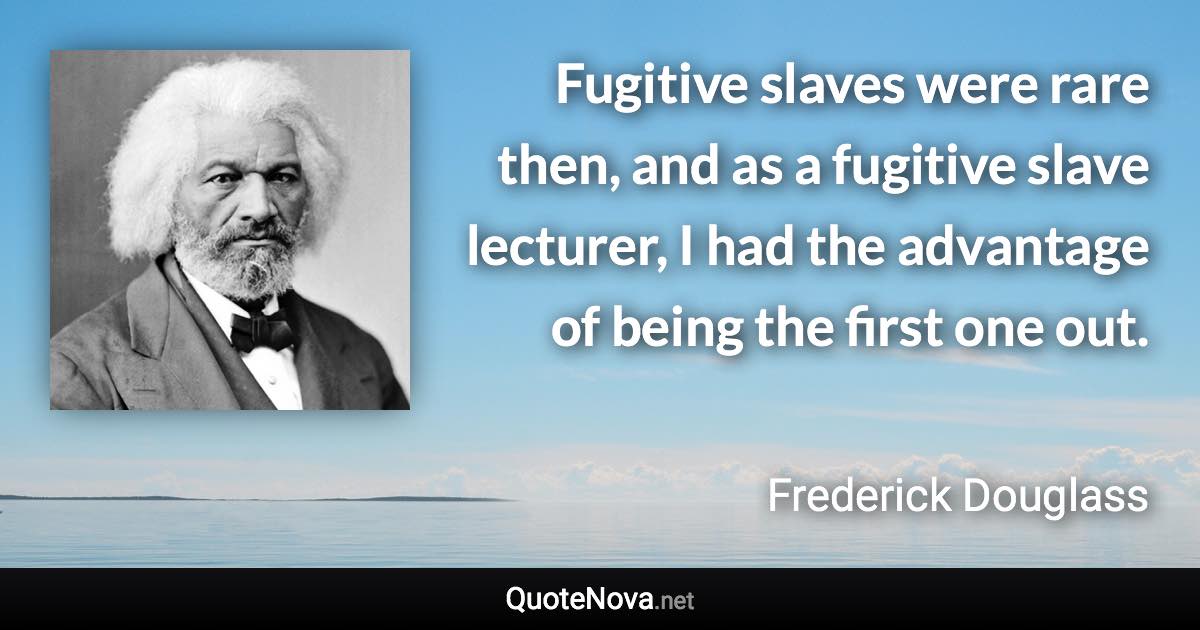 Fugitive slaves were rare then, and as a fugitive slave lecturer, I had the advantage of being the first one out. - Frederick Douglass quote