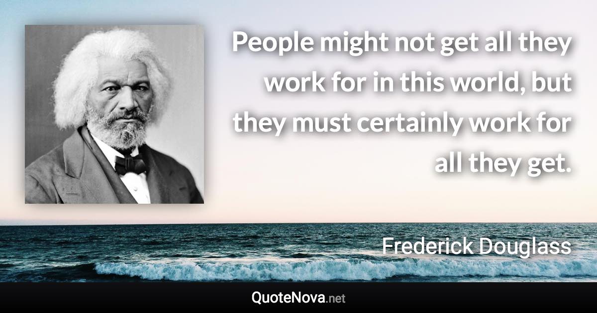 People might not get all they work for in this world, but they must certainly work for all they get. - Frederick Douglass quote