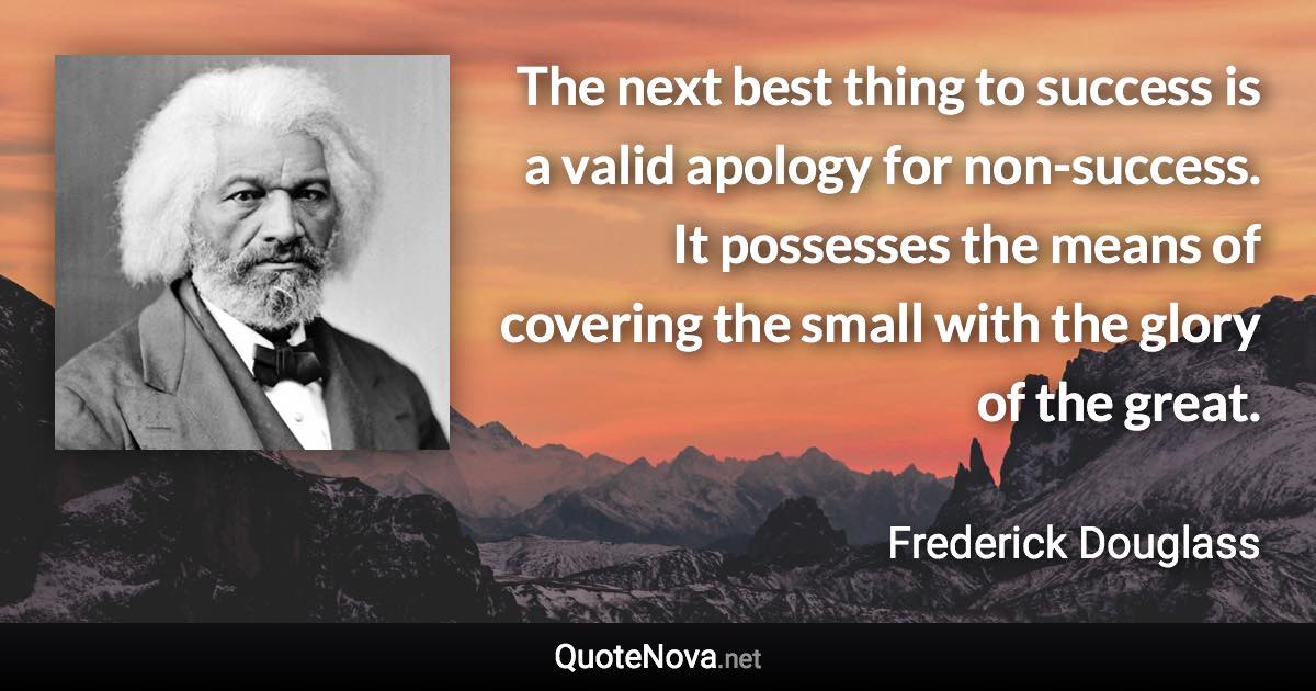 The next best thing to success is a valid apology for non-success. It possesses the means of covering the small with the glory of the great. - Frederick Douglass quote