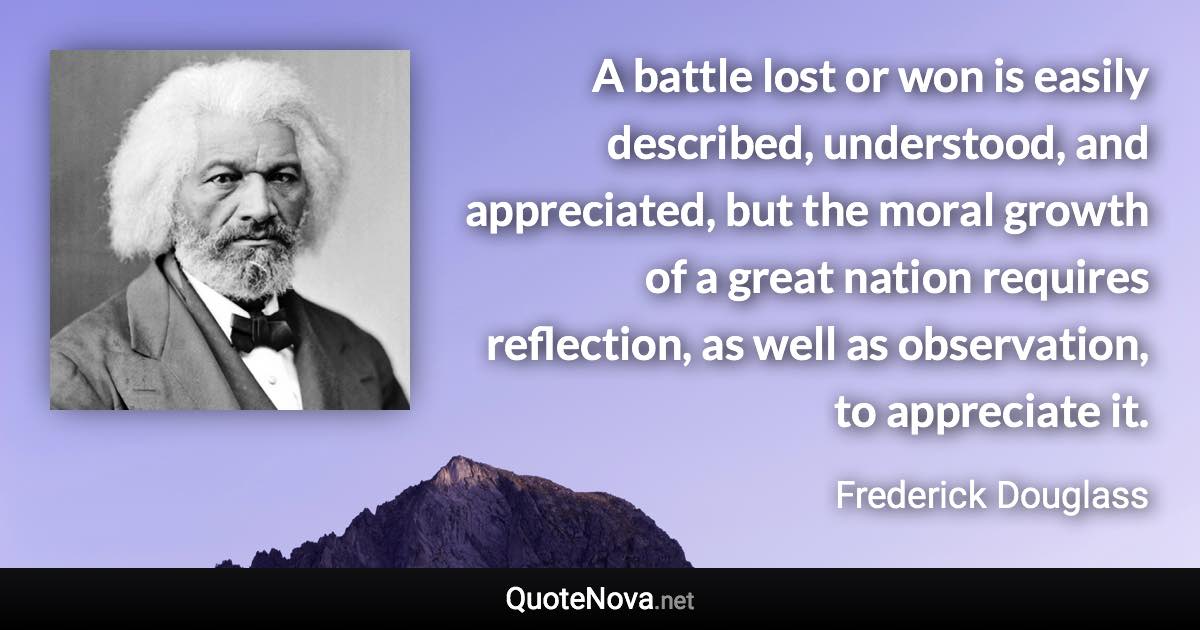 A battle lost or won is easily described, understood, and appreciated, but the moral growth of a great nation requires reflection, as well as observation, to appreciate it. - Frederick Douglass quote