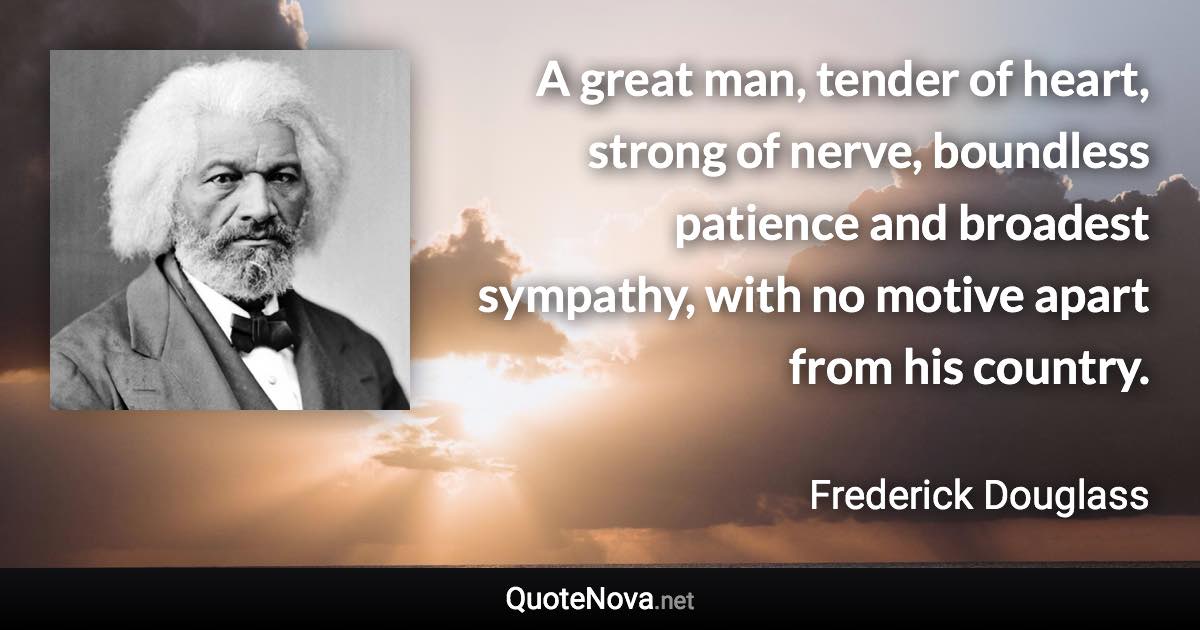 A great man, tender of heart, strong of nerve, boundless patience and broadest sympathy, with no motive apart from his country. - Frederick Douglass quote