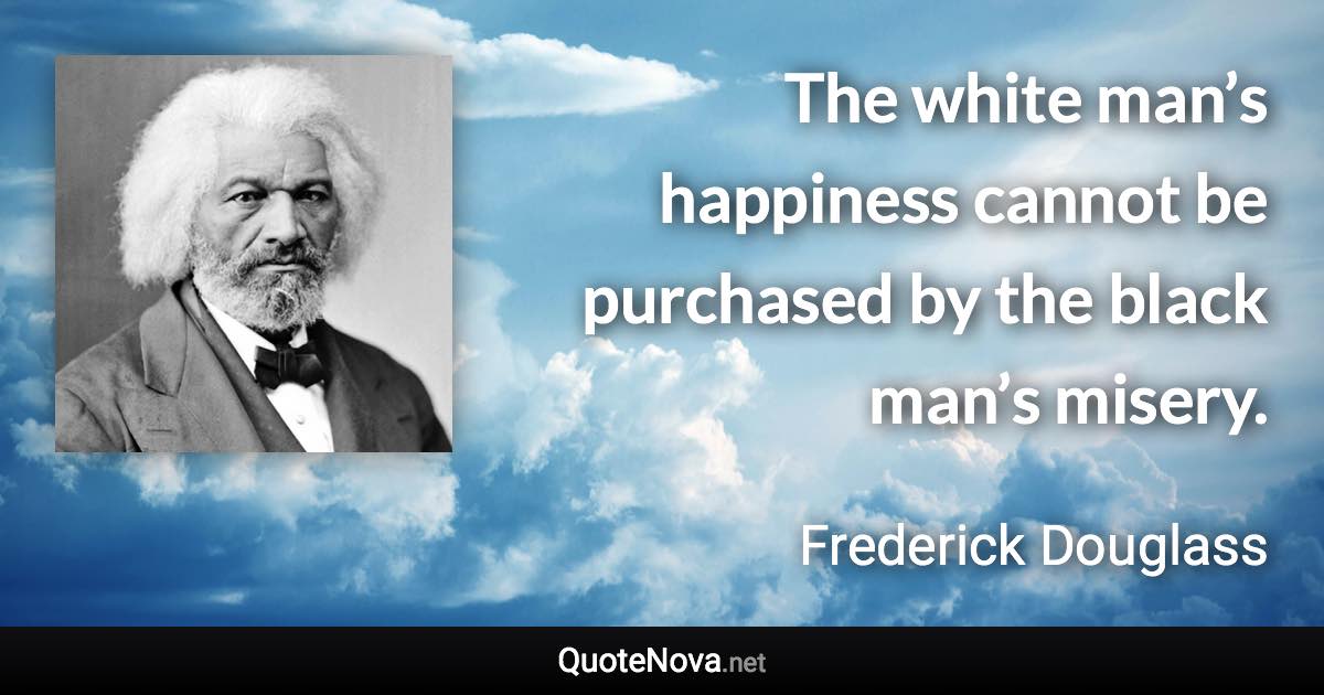 The white man’s happiness cannot be purchased by the black man’s misery. - Frederick Douglass quote