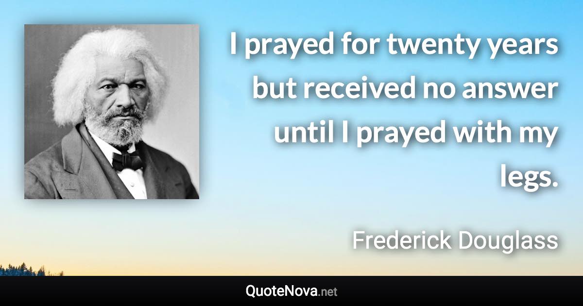 I prayed for twenty years but received no answer until I prayed with my legs. - Frederick Douglass quote