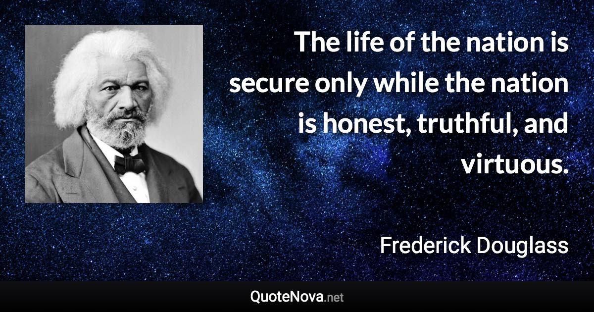 The life of the nation is secure only while the nation is honest, truthful, and virtuous. - Frederick Douglass quote