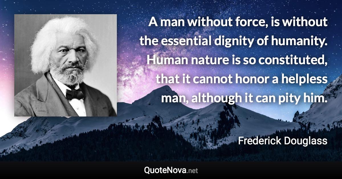 A man without force, is without the essential dignity of humanity. Human nature is so constituted, that it cannot honor a helpless man, although it can pity him. - Frederick Douglass quote