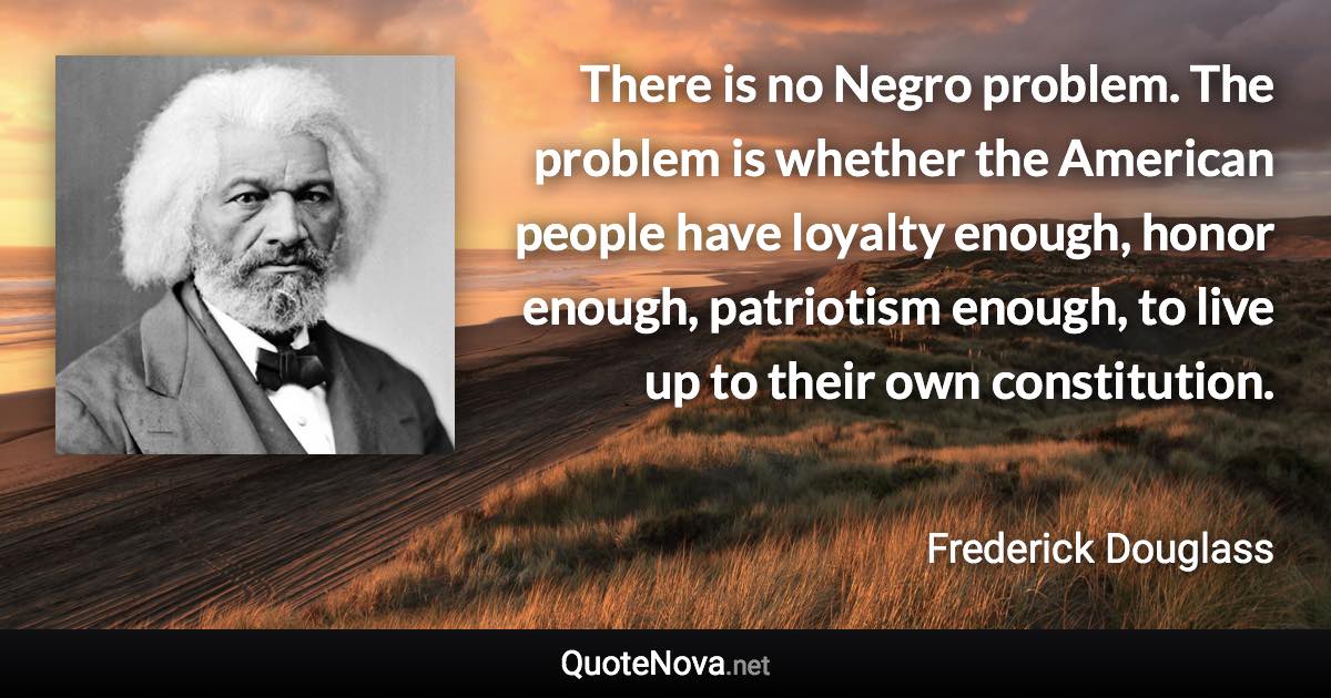 There is no Negro problem. The problem is whether the American people have loyalty enough, honor enough, patriotism enough, to live up to their own constitution. - Frederick Douglass quote