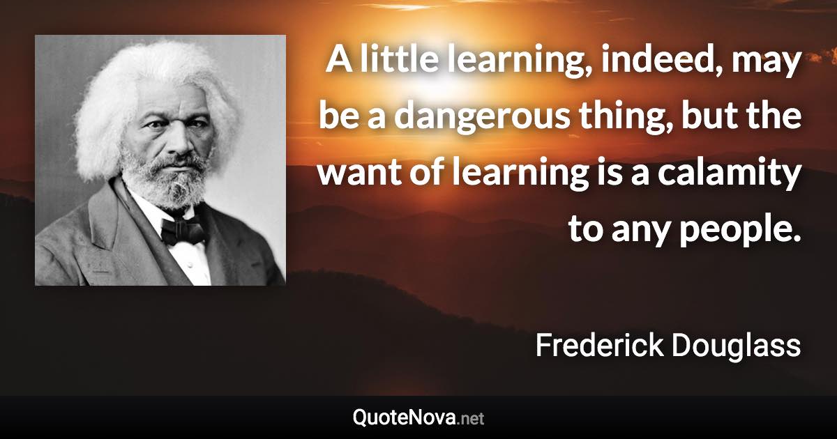 A little learning, indeed, may be a dangerous thing, but the want of learning is a calamity to any people. - Frederick Douglass quote