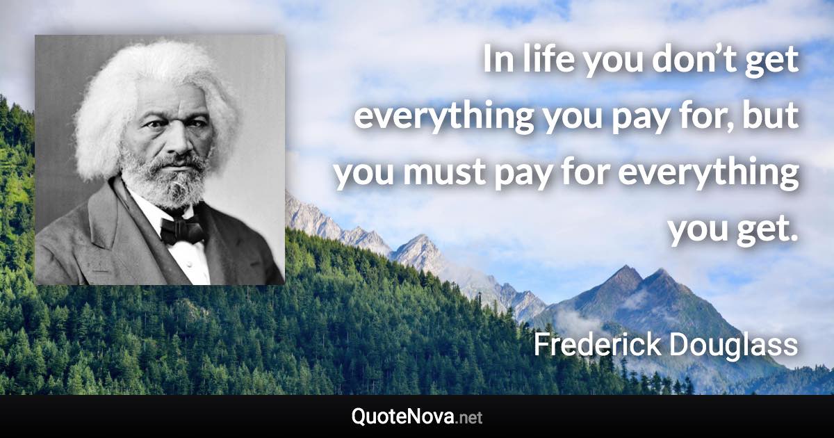 In life you don’t get everything you pay for, but you must pay for everything you get. - Frederick Douglass quote