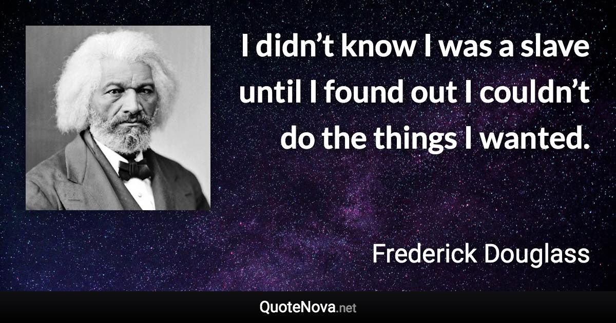 I didn’t know I was a slave until I found out I couldn’t do the things I wanted. - Frederick Douglass quote