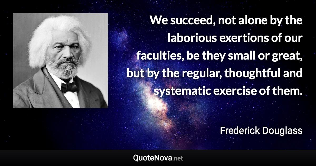 We succeed, not alone by the laborious exertions of our faculties, be they small or great, but by the regular, thoughtful and systematic exercise of them. - Frederick Douglass quote