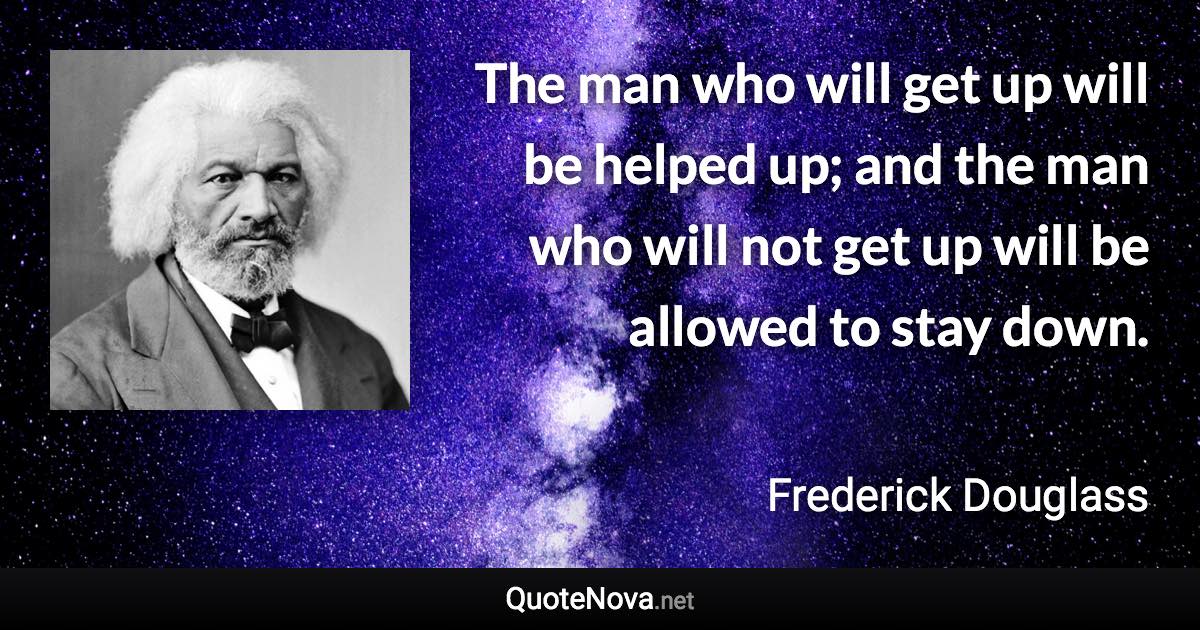 The man who will get up will be helped up; and the man who will not get up will be allowed to stay down. - Frederick Douglass quote
