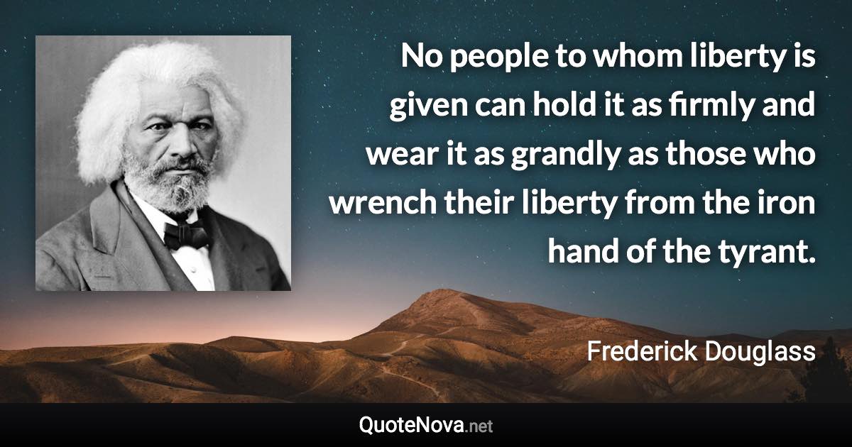 No people to whom liberty is given can hold it as firmly and wear it as grandly as those who wrench their liberty from the iron hand of the tyrant. - Frederick Douglass quote