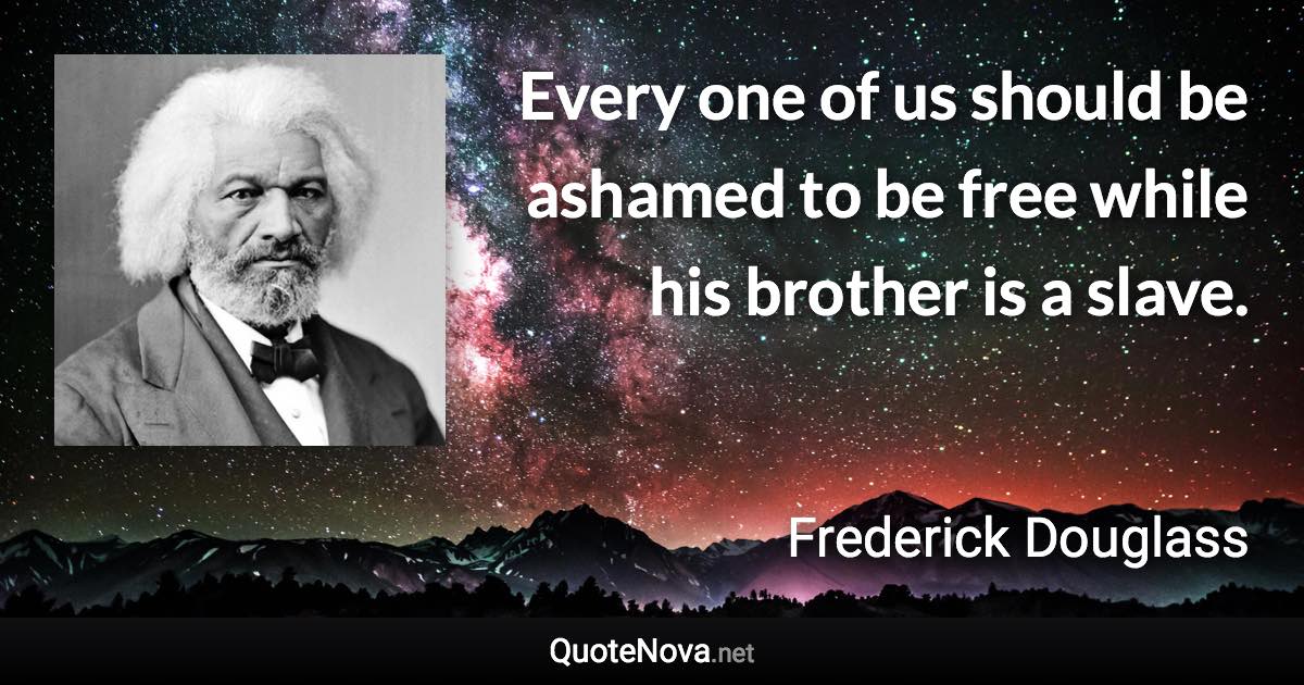 Every one of us should be ashamed to be free while his brother is a slave. - Frederick Douglass quote