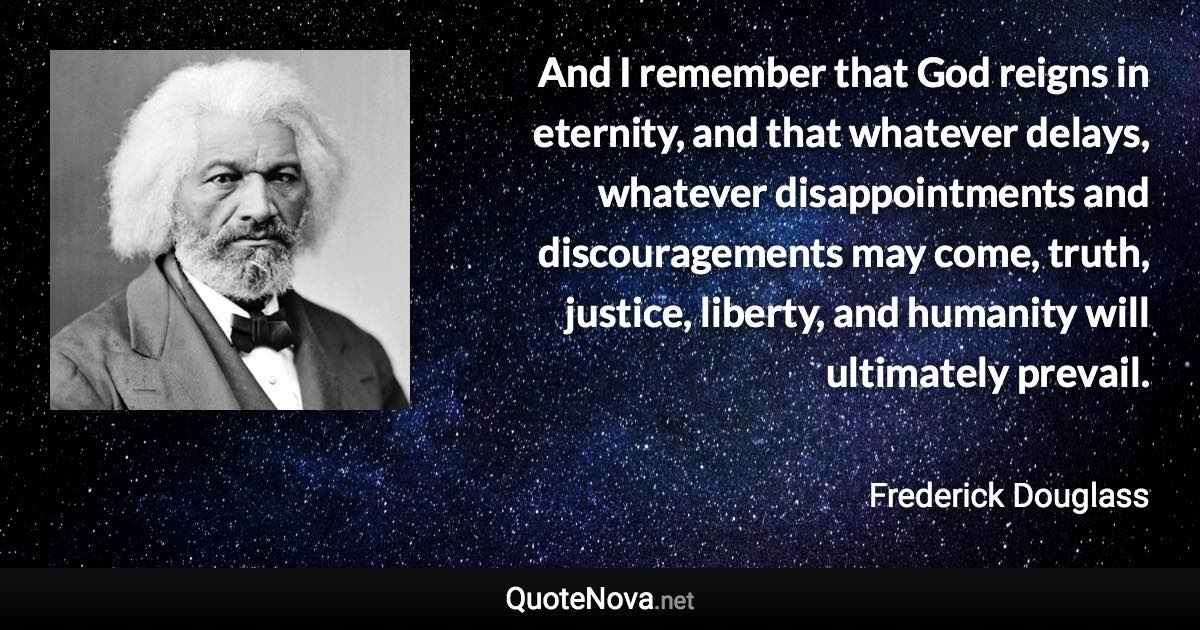 And I remember that God reigns in eternity, and that whatever delays, whatever disappointments and discouragements may come, truth, justice, liberty, and humanity will ultimately prevail. - Frederick Douglass quote