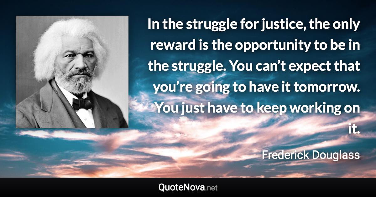 In the struggle for justice, the only reward is the opportunity to be in the struggle. You can’t expect that you’re going to have it tomorrow. You just have to keep working on it. - Frederick Douglass quote