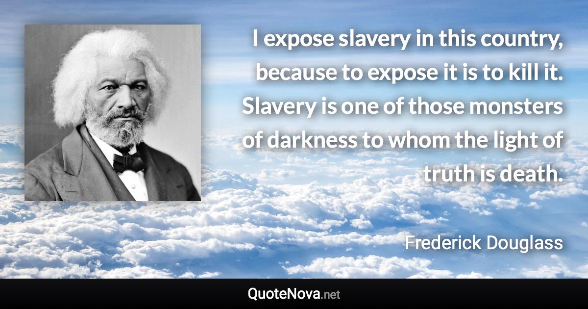 I expose slavery in this country, because to expose it is to kill it. Slavery is one of those monsters of darkness to whom the light of truth is death. - Frederick Douglass quote