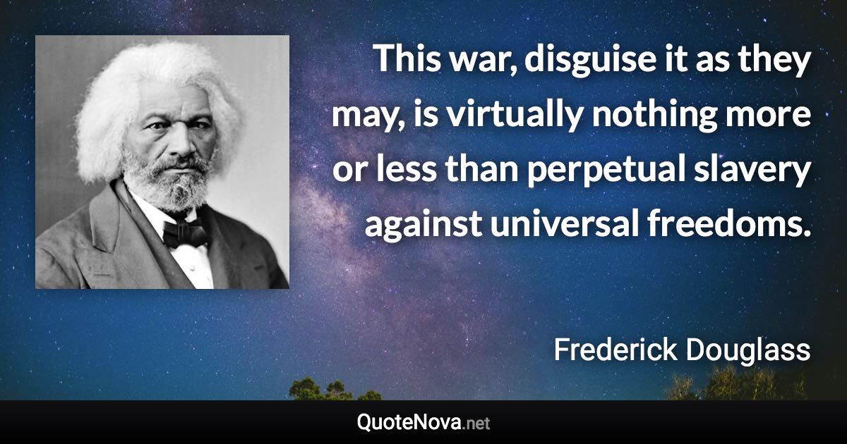 This war, disguise it as they may, is virtually nothing more or less than perpetual slavery against universal freedoms. - Frederick Douglass quote