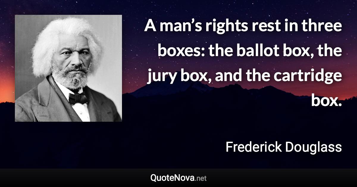 A man’s rights rest in three boxes: the ballot box, the jury box, and the cartridge box. - Frederick Douglass quote