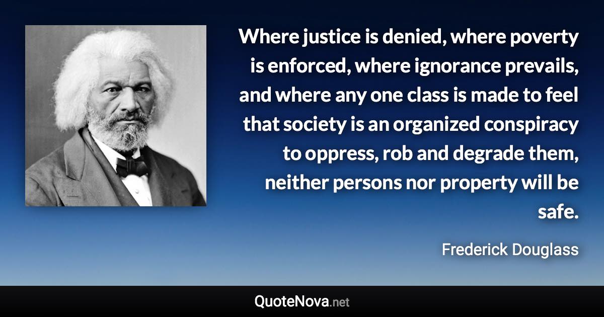 Where justice is denied, where poverty is enforced, where ignorance prevails, and where any one class is made to feel that society is an organized conspiracy to oppress, rob and degrade them, neither persons nor property will be safe. - Frederick Douglass quote