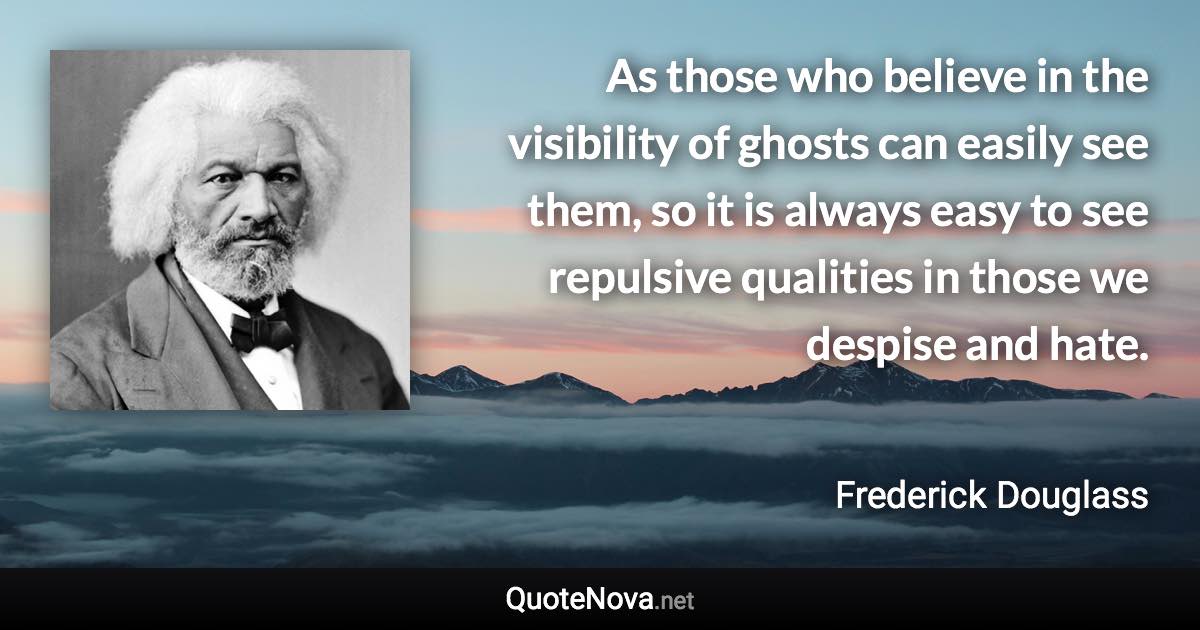 As those who believe in the visibility of ghosts can easily see them, so it is always easy to see repulsive qualities in those we despise and hate. - Frederick Douglass quote