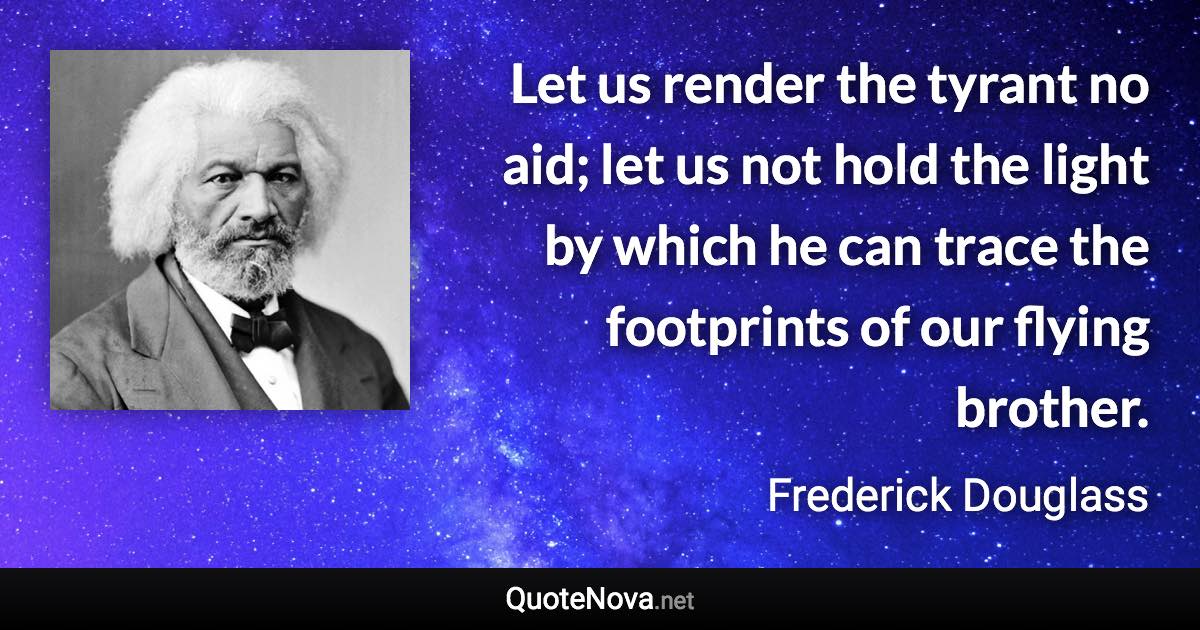 Let us render the tyrant no aid; let us not hold the light by which he can trace the footprints of our flying brother. - Frederick Douglass quote