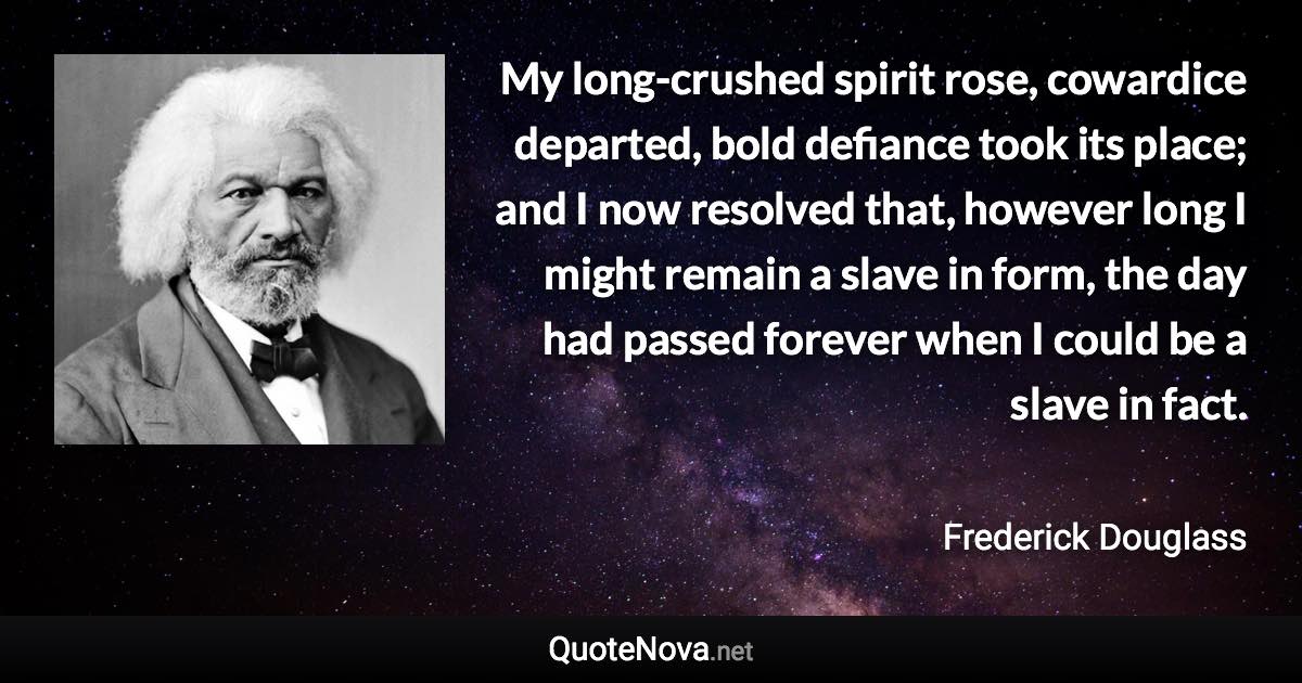 My long-crushed spirit rose, cowardice departed, bold defiance took its place; and I now resolved that, however long I might remain a slave in form, the day had passed forever when I could be a slave in fact. - Frederick Douglass quote