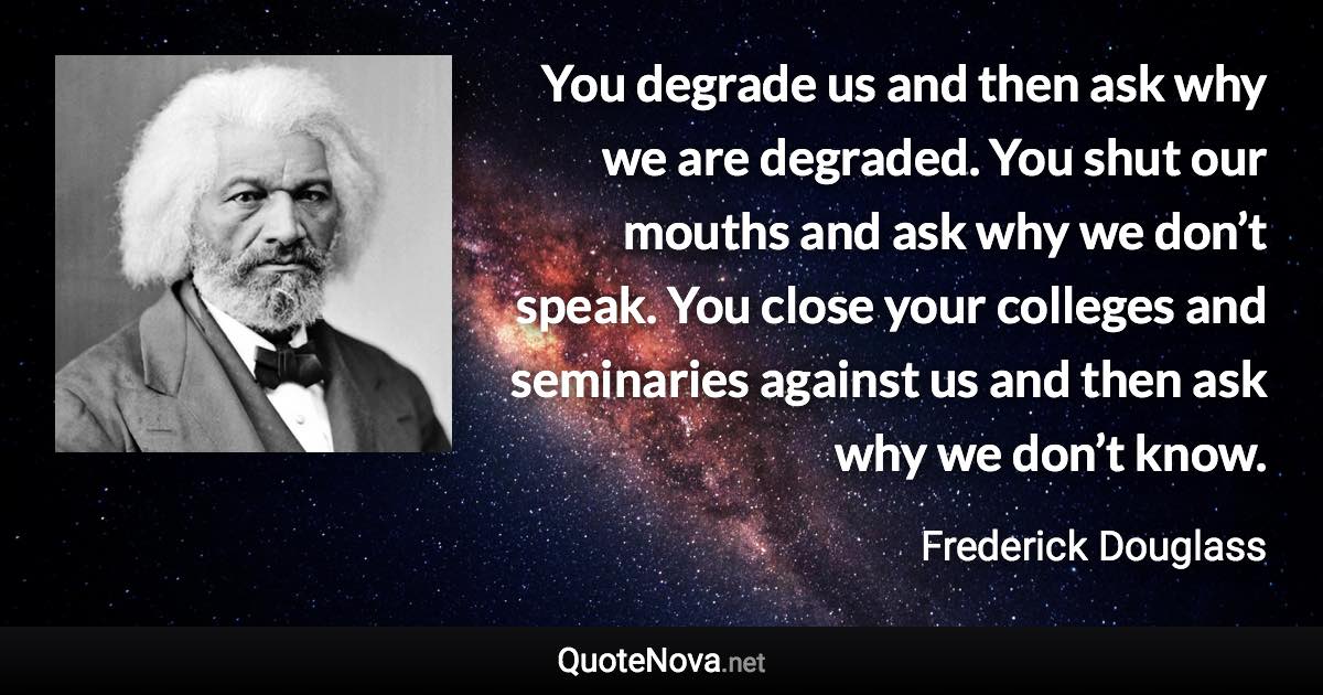 You degrade us and then ask why we are degraded. You shut our mouths and ask why we don’t speak. You close your colleges and seminaries against us and then ask why we don’t know. - Frederick Douglass quote