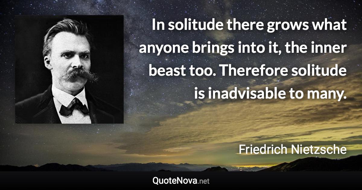 In solitude there grows what anyone brings into it, the inner beast too. Therefore solitude is inadvisable to many. - Friedrich Nietzsche quote